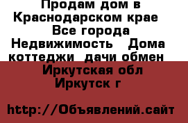 Продам дом в Краснодарском крае - Все города Недвижимость » Дома, коттеджи, дачи обмен   . Иркутская обл.,Иркутск г.